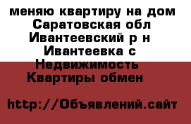меняю квартиру на дом - Саратовская обл., Ивантеевский р-н, Ивантеевка с. Недвижимость » Квартиры обмен   